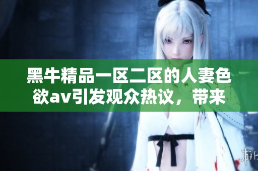 黑牛精品一区二区的人妻色欲**引发观众热议，带来全新视听体验