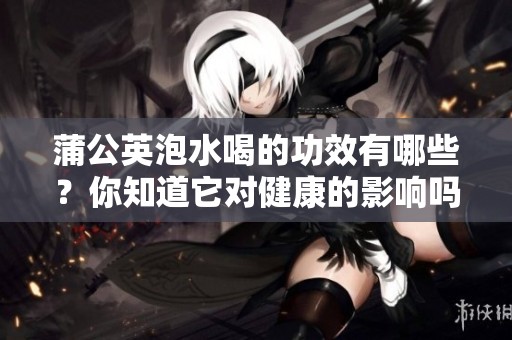蒲公英泡水喝的功效有哪些？你知道它对健康的影响吗