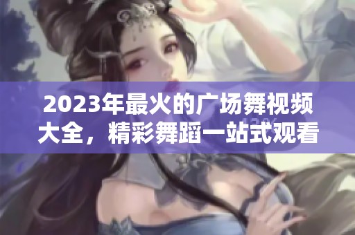 2023年最火的广场舞视频大全，精彩舞蹈一站式观看盛宴