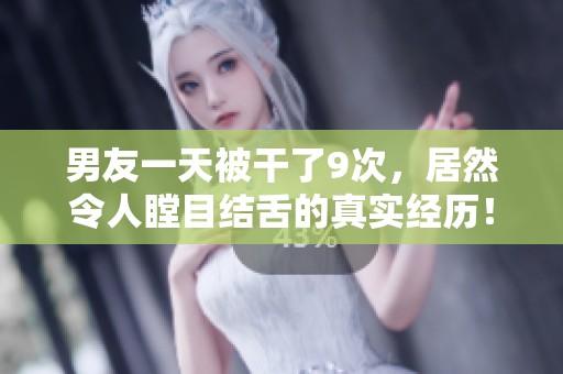 男友一天被干了9次，居然令人瞠目结舌的真实经历！