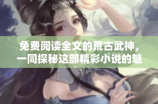 免费阅读全文的荒古武神，一同探秘这部精彩小说的魅力所在