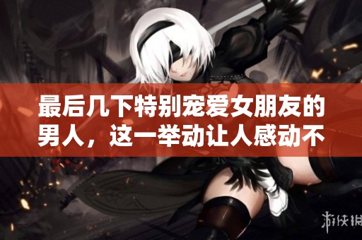 最后几下特别宠爱女朋友的男人，这一举动让人感动不已
