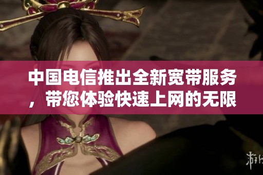 中国电信推出全新宽带服务，带您体验快速上网的无限可能