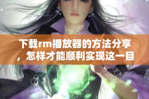 下载rm播放器的方法分享，怎样才能顺利实现这一目标呢