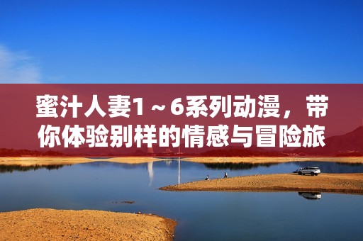 蜜汁人妻1～6系列动漫，带你体验别样的情感与冒险旅程