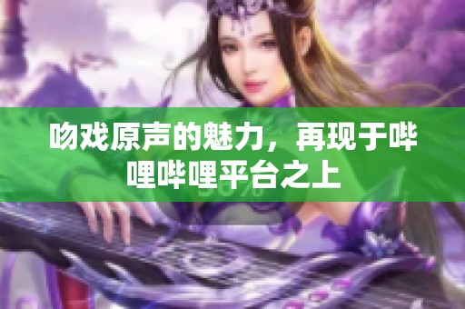 吻戏原声的魅力，再现于哔哩哔哩平台之上