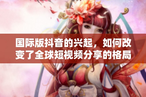 国际版抖音的兴起，如何改变了全球短视频分享的格局呢