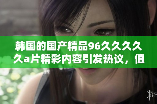 韩国的****96****久**精彩内容引发热议，值得大家关注和讨论