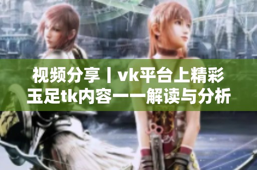 视频分享丨vk平台上精彩玉足tk内容一一解读与分析