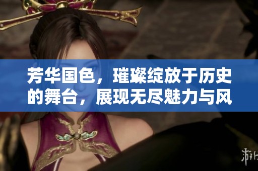 芳华国色，璀璨绽放于历史的舞台，展现无尽魅力与风华