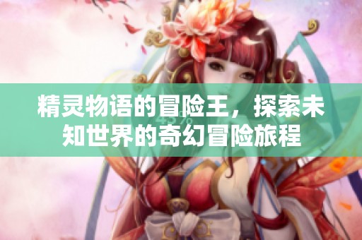 精灵物语的冒险王，探索未知世界的奇幻冒险旅程