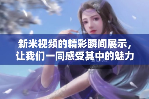 新米视频的精彩瞬间展示，让我们一同感受其中的魅力与乐趣