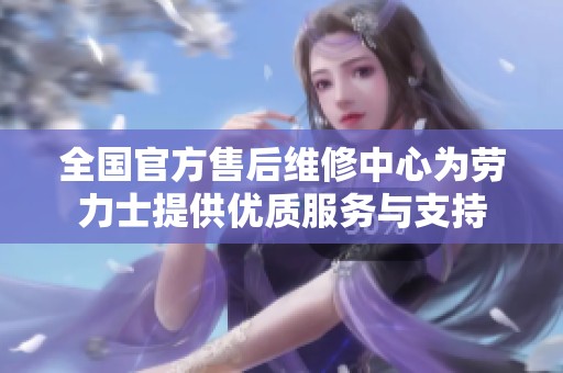 全国官方售后维修中心为劳力士提供优质服务与支持