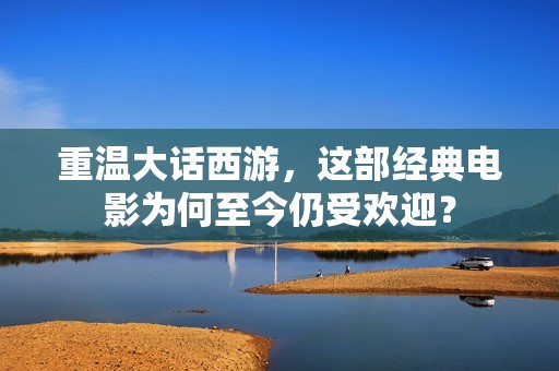 重温大话西游，这部经典电影为何至今仍受欢迎？