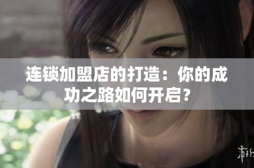 连锁加盟店的打造：你的成功之路如何开启？