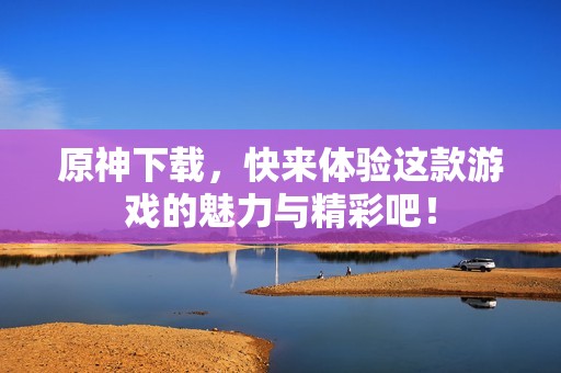 原神下载，快来体验这款游戏的魅力与精彩吧！