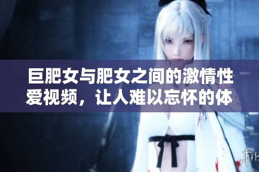 巨肥女与肥女之间的激情性爱视频，让人难以忘怀的体验。