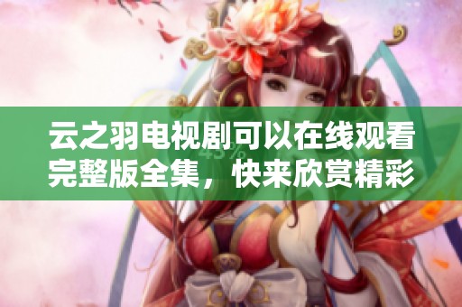 云之羽电视剧可以在线观看完整版全集，快来欣赏精彩的剧情内容吧