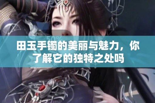 田玉手镯的美丽与魅力，你了解它的独特之处吗