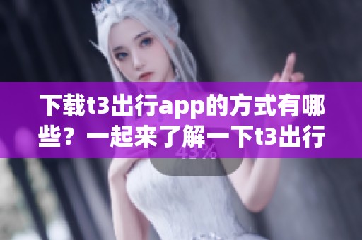 下载t3出行app的方式有哪些？一起来了解一下t3出行app吧