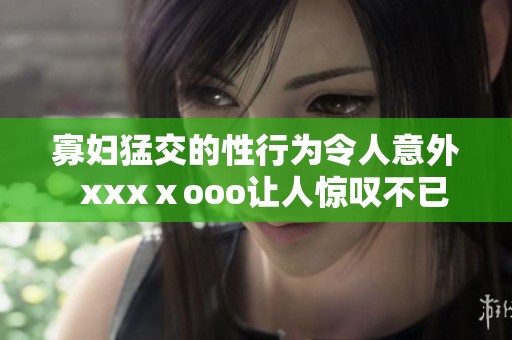 寡妇猛交的性行为令人意外  xxxⅹooo让人惊叹不已