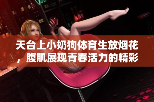 天台上小奶狗**生放烟花，腹肌展现青春活力的精彩时刻