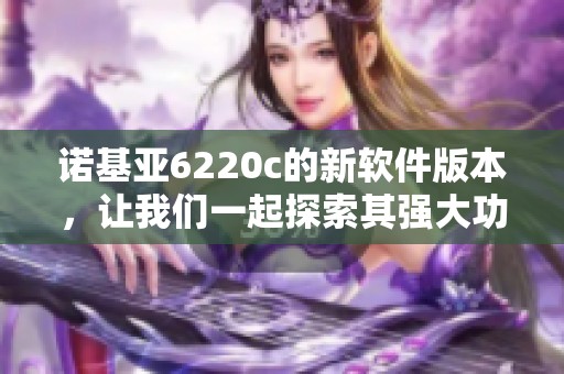 诺基亚6220c的新软件版本，让我们一起探索其强大功能与特点
