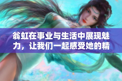 翁虹在事业与生活中展现魅力，让我们一起感受她的精彩故事