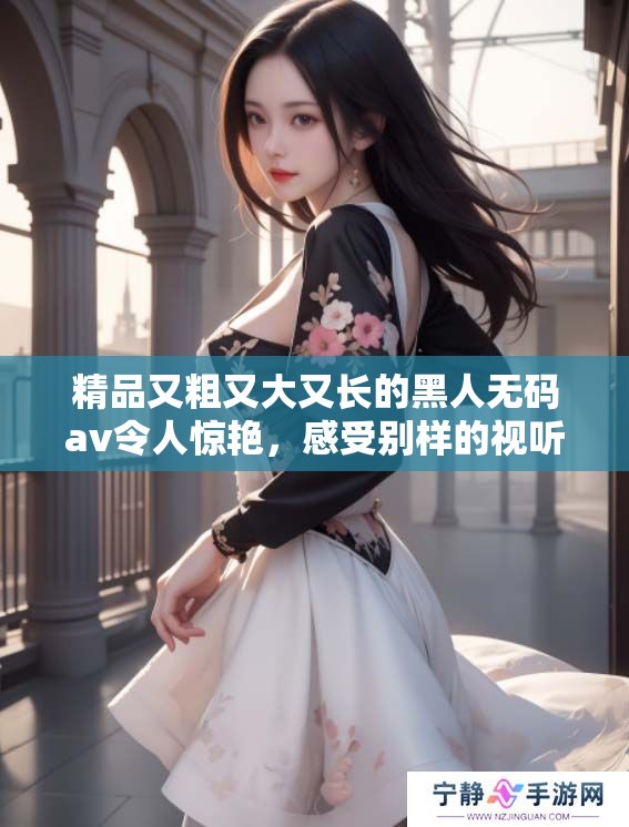 精品又粗又大又长的黑人****令人惊艳，感受别样的视听享受！