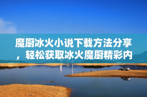魔厨冰火小说下载方法分享，轻松获取冰火魔厨精彩内容！