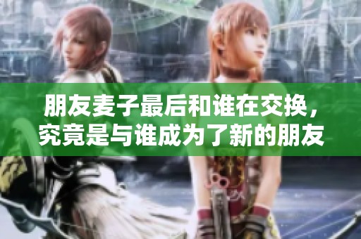 朋友麦子最后和谁在交换，究竟是与谁成为了新的朋友呢