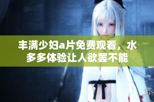 丰满少妇**免费观看，水多多体验让人欲罢不能