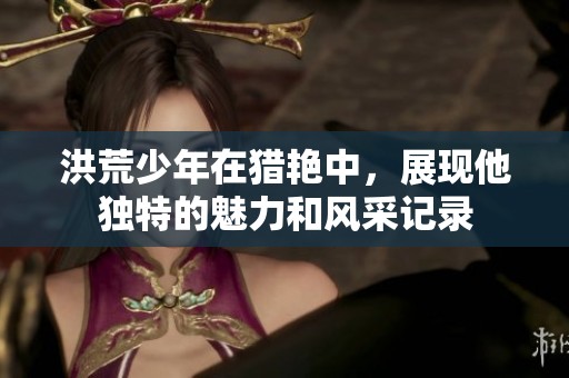 洪荒少年在猎艳中，展现他独特的魅力和风采记录