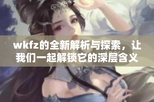 wkfz的全新解析与探索，让我们一起解锁它的深层含义与价值。