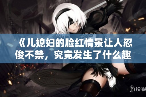 《儿媳妇的脸红情景让人忍俊不禁，究竟发生了什么趣事》