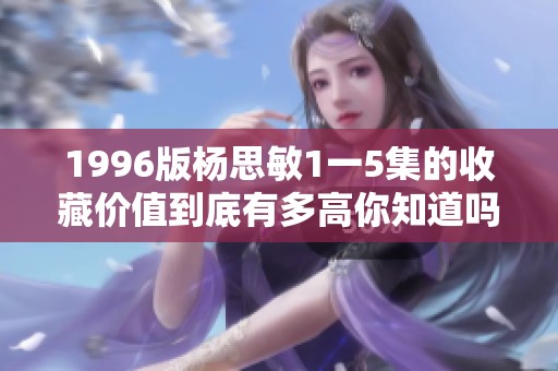 1996版杨思敏1一5集的收藏价值到底有多高你知道吗