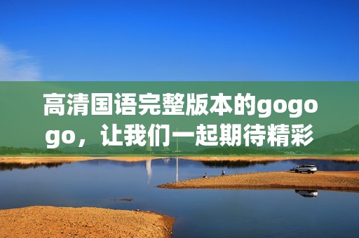 高清国语完整版本的gogogo，让我们一起期待精彩的内容吧
