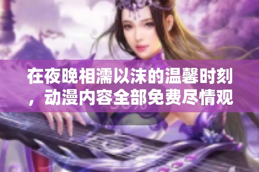 在夜晚相濡以沫的温馨时刻，动漫内容全部免费尽情观看