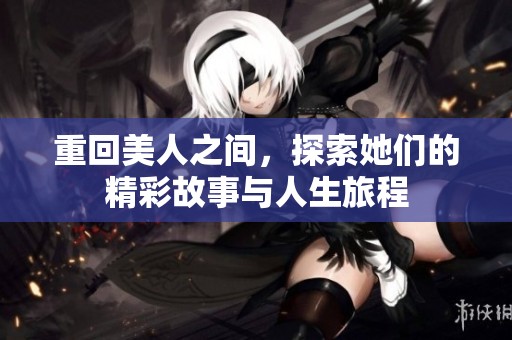 重回美人之间，探索她们的精彩故事与人生旅程