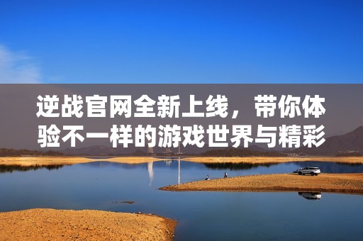 逆战官网全新上线，带你体验不一样的游戏世界与精彩活动！