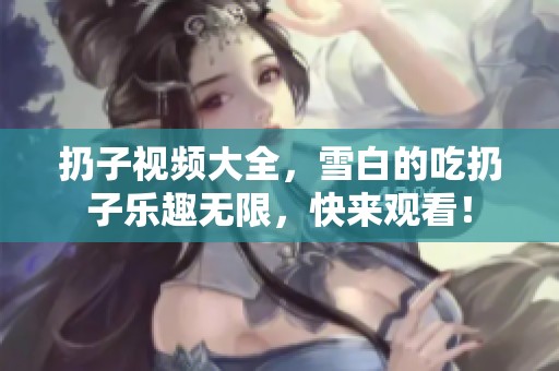 扔子视频大全，雪白的吃扔子乐趣无限，快来观看！