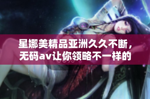 星娜美精品亚洲**不断，****让你领略不一样的精彩体验