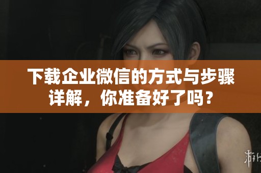 下载企业微信的方式与步骤详解，你准备好了吗？