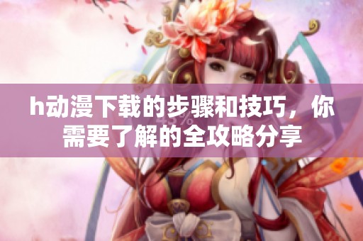 h动漫下载的步骤和技巧，你需要了解的全攻略分享