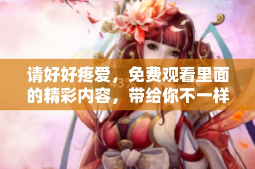 请好好疼爱，免费观看里面的精彩内容，带给你不一样的体验