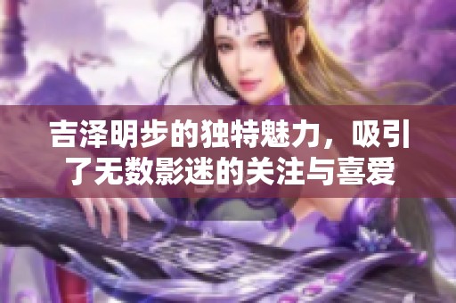 吉泽明步的独特魅力，吸引了无数影迷的关注与喜爱