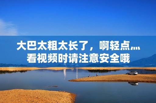 大巴太粗太长了，啊轻点灬看视频时请注意安全哦