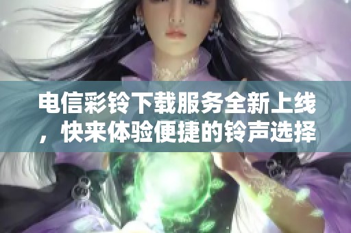 电信彩铃下载服务全新上线，快来体验便捷的铃声选择方式！