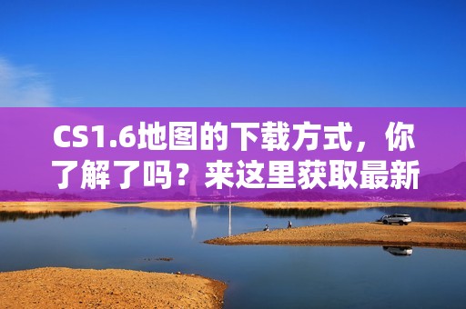 CS1.6地图的下载方式，你了解了吗？来这里获取最新的地图资源吧！
