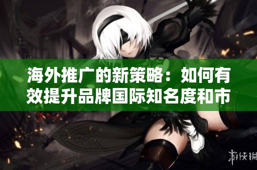 海外推广的新策略：如何有效提升品牌国际知名度和市场渗透率